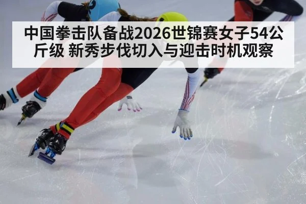 中国拳击队备战2026世锦赛女子54公斤级 新秀步伐切入与迎击时机观察