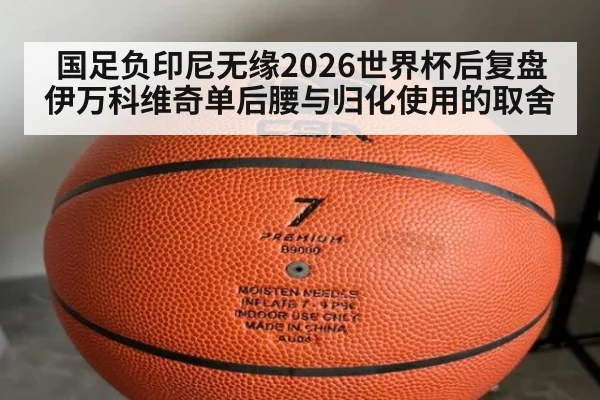 国足负印尼无缘2026世界杯后复盘伊万科维奇单后腰与归化使用的取舍