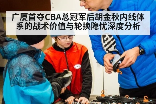 广厦首夺CBA总冠军后胡金秋内线体系的战术价值与轮换隐忧深度分析